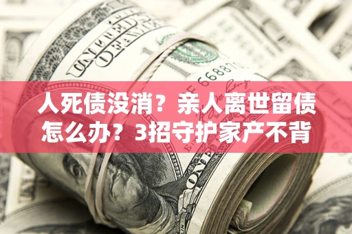 北京人死债没消？亲人离世留债怎么办？3招守护家产不背锅