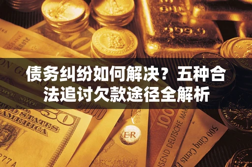 北京债务纠纷如何解决？五种合法追讨欠款途径全解析