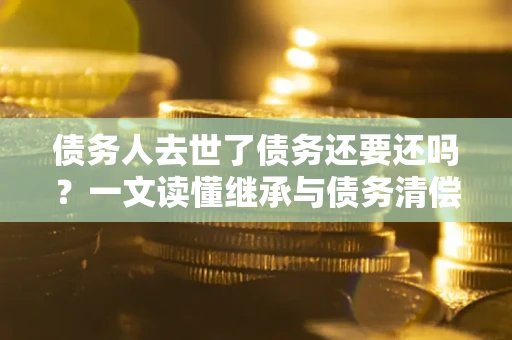 北京债务人去世了债务还要还吗？一文读懂继承与债务清偿