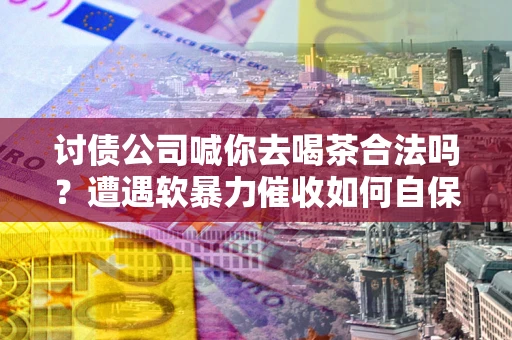 北京讨债公司喊你去喝茶合法吗？遭遇软暴力催收如何自保？