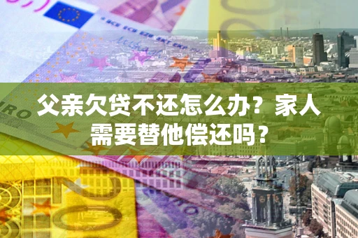 北京父亲欠贷不还怎么办？家人需要替他偿还吗？