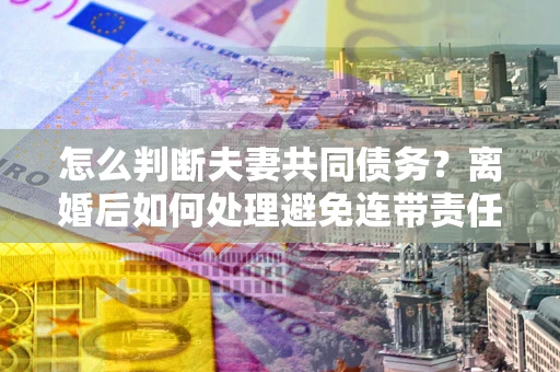 北京怎么判断夫妻共同债务？离婚后如何处理避免连带责任？